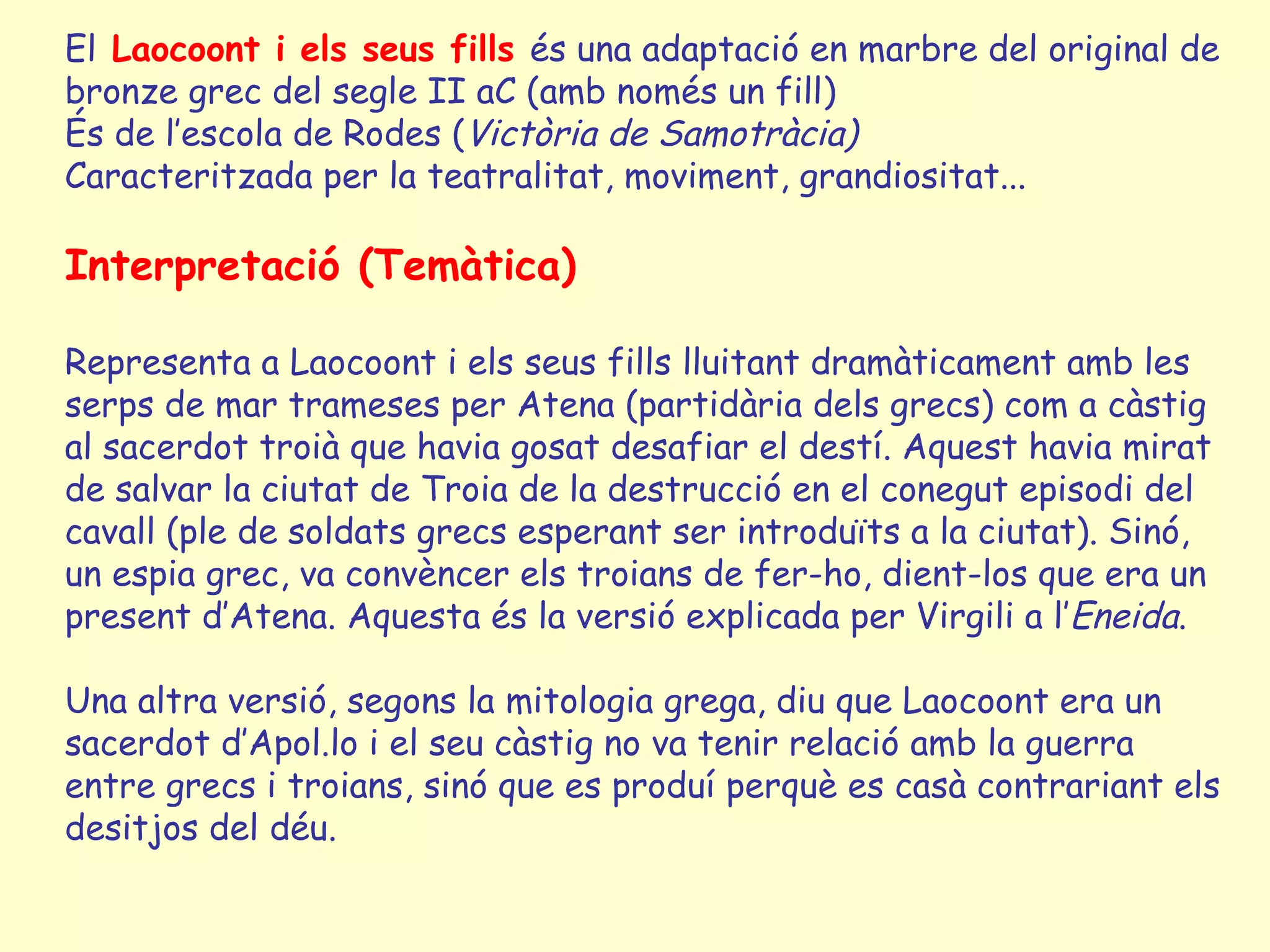 El Laocoont i els seus fills és una adaptació en marbre del original de
bronze grec del segle II aC (amb només un fill)
És de l’escola de Rodes (Victòria de Samotràcia)
Caracteritzada per la teatralitat, moviment, grandiositat...

Interpretació (Temàtica)

Representa a Laocoont i els seus fills lluitant dramàticament amb les
serps de mar trameses per Atena (partidària dels grecs) com a càstig
al sacerdot troià que havia gosat desafiar el destí. Aquest havia mirat
de salvar la ciutat de Troia de la destrucció en el conegut episodi del
cavall (ple de soldats grecs esperant ser introduïts a la ciutat). Sinó,
un espia grec, va convèncer els troians de fer-ho, dient-los que era un
present d’Atena. Aquesta és la versió explicada per Virgili a l’Eneida.

Una altra versió, segons la mitologia grega, diu que Laocoont era un
sacerdot d’Apol.lo i el seu càstig no va tenir relació amb la guerra
entre grecs i troians, sinó que es produí perquè es casà contrariant els
desitjos del déu.
 