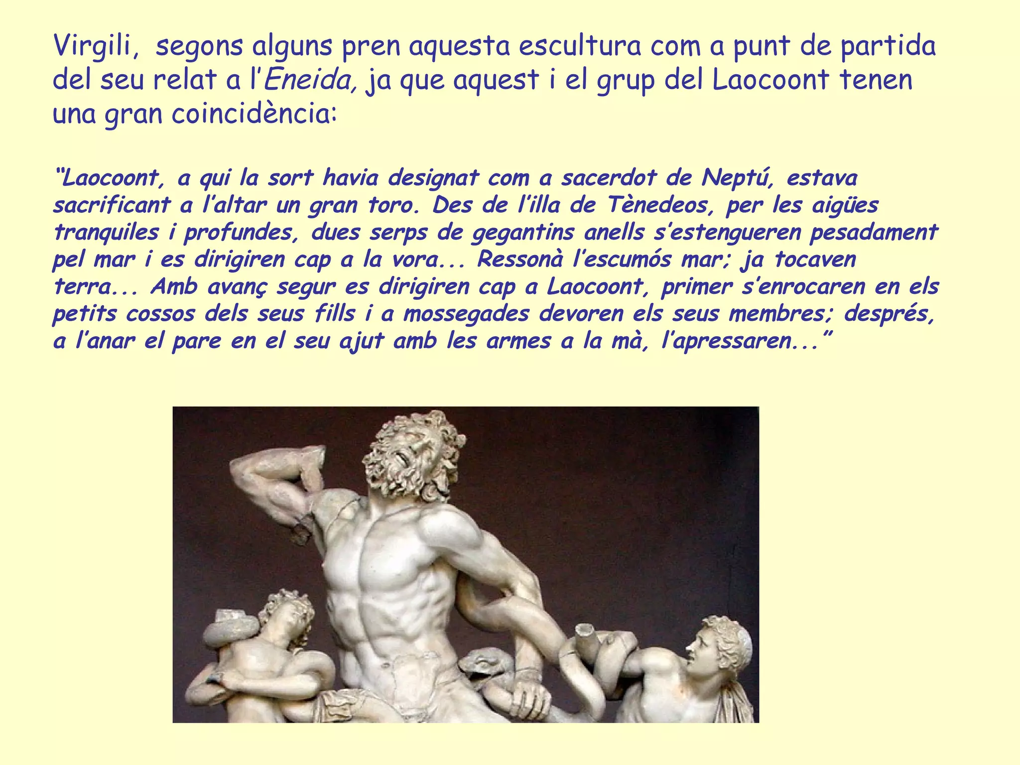 Virgili, segons alguns pren aquesta escultura com a punt de partida
del seu relat a l’Eneida, ja que aquest i el grup del Laocoont tenen
una gran coincidència:

“Laocoont, a qui la sort havia designat com a sacerdot de Neptú, estava
sacrificant a l’altar un gran toro. Des de l’illa de Tènedeos, per les aigües
tranquiles i profundes, dues serps de gegantins anells s’estengueren pesadament
pel mar i es dirigiren cap a la vora... Ressonà l’escumós mar; ja tocaven
terra... Amb avanç segur es dirigiren cap a Laocoont, primer s’enrocaren en els
petits cossos dels seus fills i a mossegades devoren els seus membres; després,
a l’anar el pare en el seu ajut amb les armes a la mà, l’apressaren...”
 