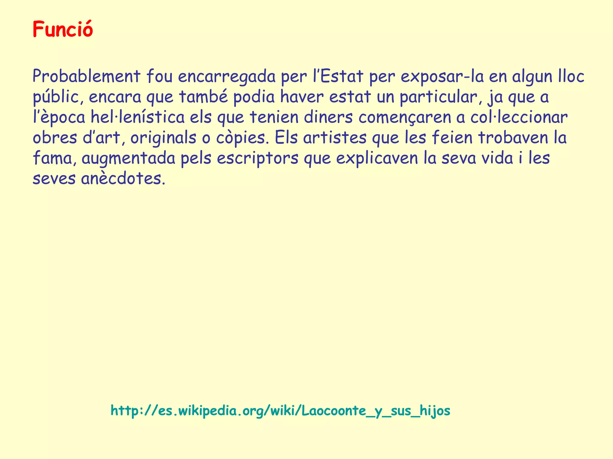 Funció

Probablement fou encarregada per l’Estat per exposar-la en algun lloc
públic, encara que també podia haver estat un particular, ja que a
l’època hel·lenística els que tenien diners començaren a col·leccionar
obres d’art, originals o còpies. Els artistes que les feien trobaven la
fama, augmentada pels escriptors que explicaven la seva vida i les
seves anècdotes.




          http://es.wikipedia.org/wiki/Laocoonte_y_sus_hijos
 