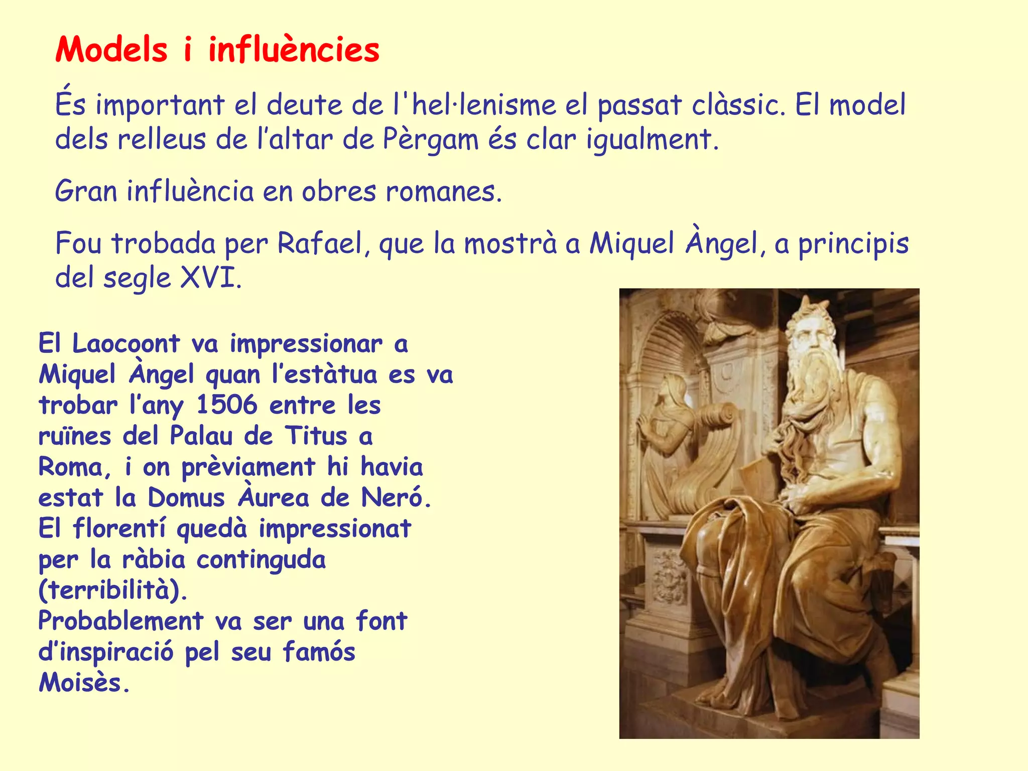 Models i influències
 És important el deute de l'hel·lenisme el passat clàssic. El model
 dels relleus de l’altar de Pèrgam és clar igualment.
 Gran influència en obres romanes.
 Fou trobada per Rafael, que la mostrà a Miquel Àngel, a principis
 del segle XVI.

El Laocoont va impressionar a
Miquel Àngel quan l’estàtua es va
trobar l’any 1506 entre les
ruïnes del Palau de Titus a
Roma, i on prèviament hi havia
estat la Domus Àurea de Neró.
El florentí quedà impressionat
per la ràbia continguda
(terribilità).
Probablement va ser una font
d’inspiració pel seu famós
Moisès.
 