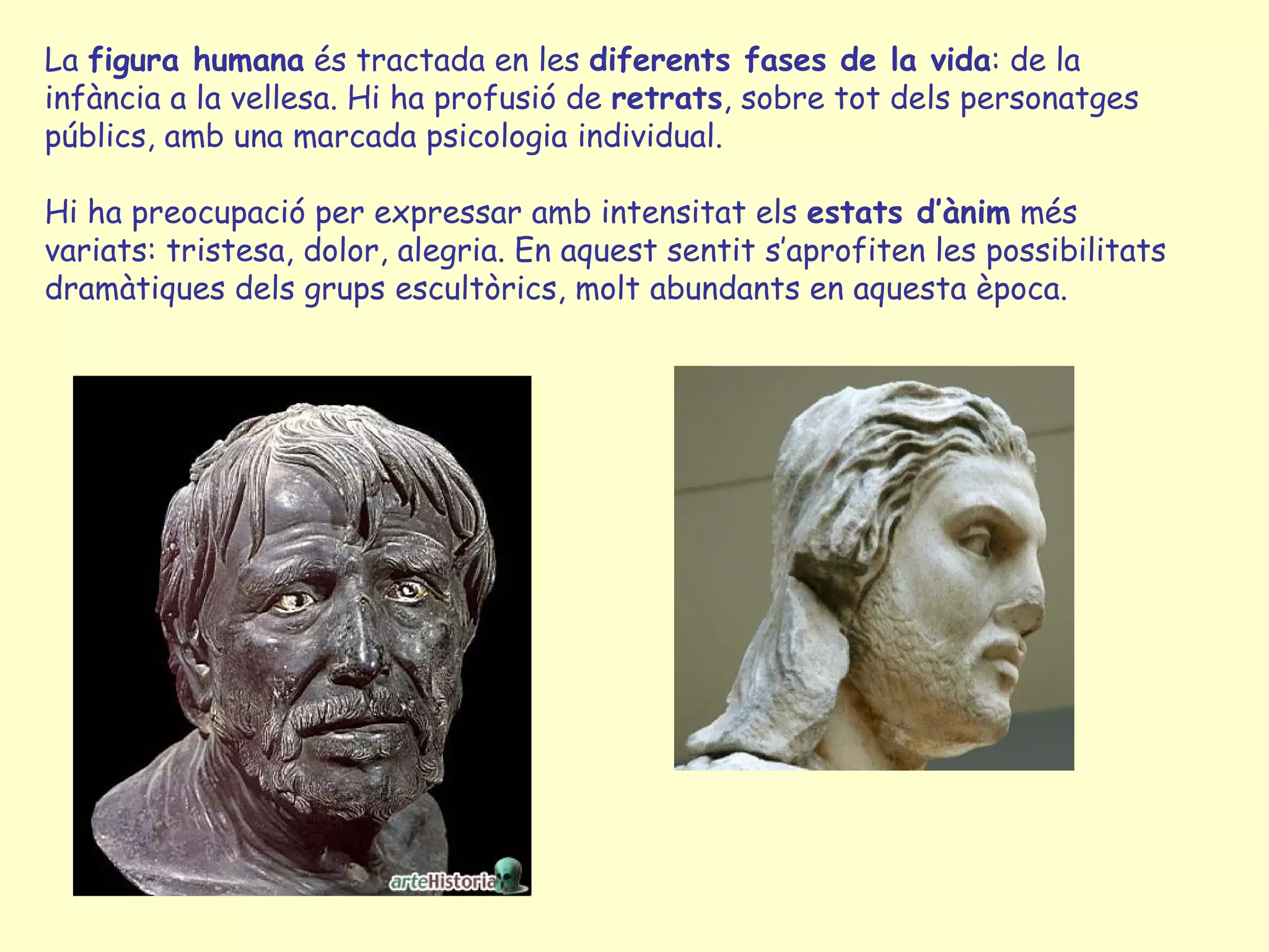 La figura humana és tractada en les diferents fases de la vida: de la
infància a la vellesa. Hi ha profusió de retrats, sobre tot dels personatges
públics, amb una marcada psicologia individual.

Hi ha preocupació per expressar amb intensitat els estats d’ànim més
variats: tristesa, dolor, alegria. En aquest sentit s’aprofiten les possibilitats
dramàtiques dels grups escultòrics, molt abundants en aquesta època.
 