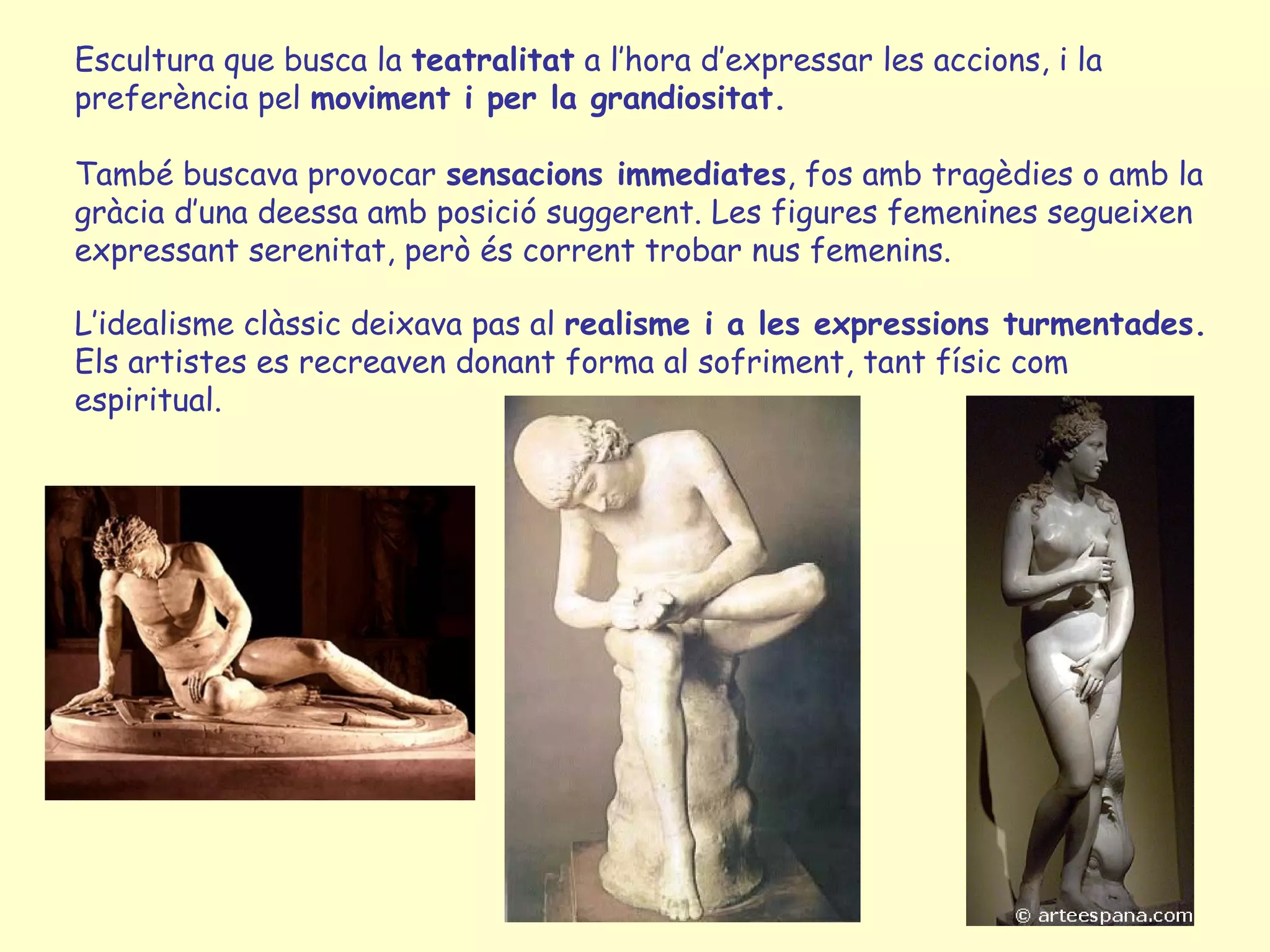 Escultura que busca la teatralitat a l’hora d’expressar les accions, i la
preferència pel moviment i per la grandiositat.

També buscava provocar sensacions immediates, fos amb tragèdies o amb la
gràcia d’una deessa amb posició suggerent. Les figures femenines segueixen
expressant serenitat, però és corrent trobar nus femenins.

L’idealisme clàssic deixava pas al realisme i a les expressions turmentades.
Els artistes es recreaven donant forma al sofriment, tant físic com
espiritual.
 