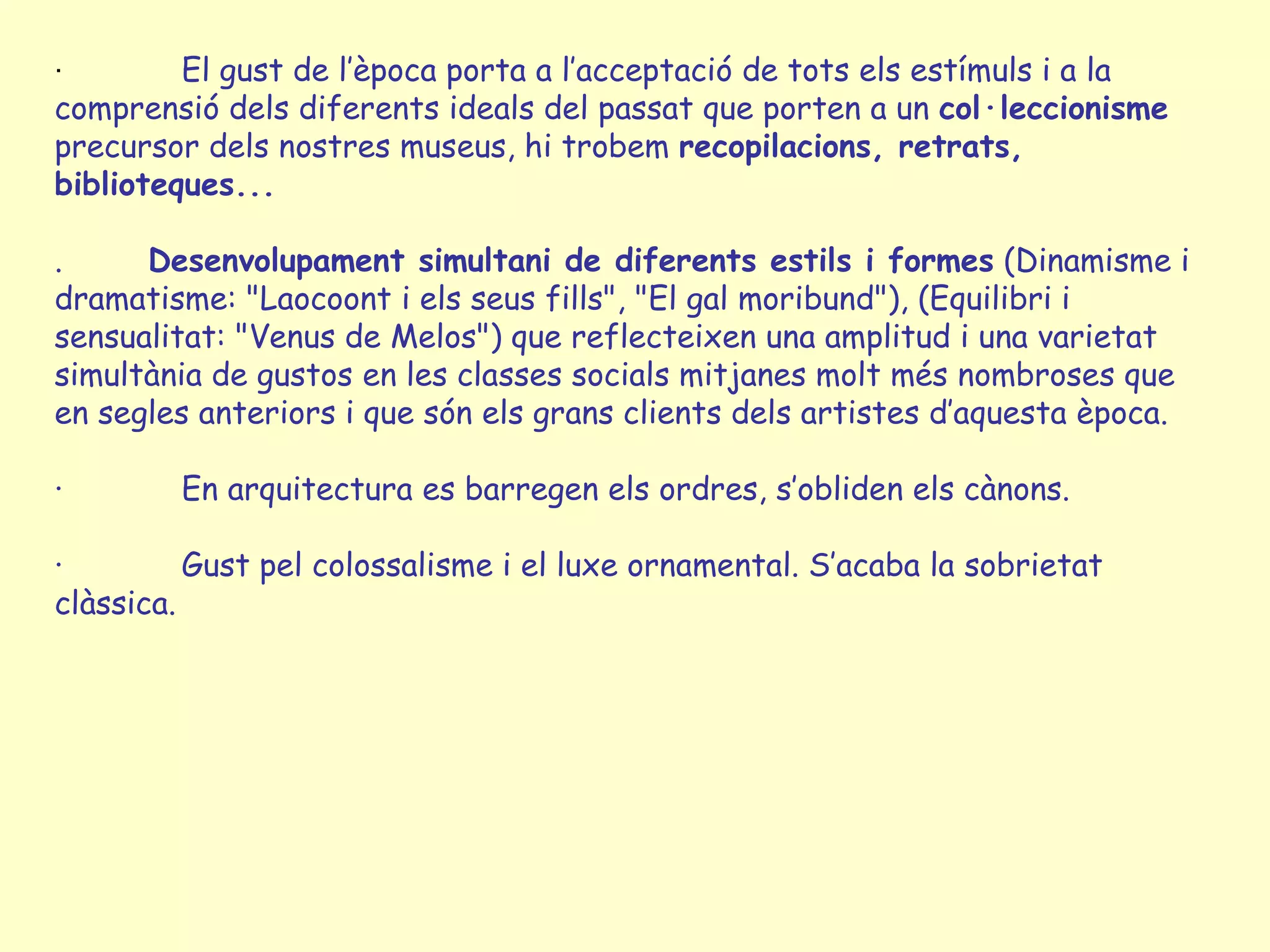 ·        El gust de l’època porta a l’acceptació de tots els estímuls i a la
comprensió dels diferents ideals del passat que porten a un col·leccionisme
precursor dels nostres museus, hi trobem recopilacions, retrats,
biblioteques...

.     Desenvolupament simultani de diferents estils i formes (Dinamisme i
dramatisme: "Laocoont i els seus fills", "El gal moribund"), (Equilibri i
sensualitat: "Venus de Melos") que reflecteixen una amplitud i una varietat
simultània de gustos en les classes socials mitjanes molt més nombroses que
en segles anteriors i que són els grans clients dels artistes d’aquesta època.

·       En arquitectura es barregen els ordres, s’obliden els cànons.

·         Gust pel colossalisme i el luxe ornamental. S’acaba la sobrietat
clàssica.
 