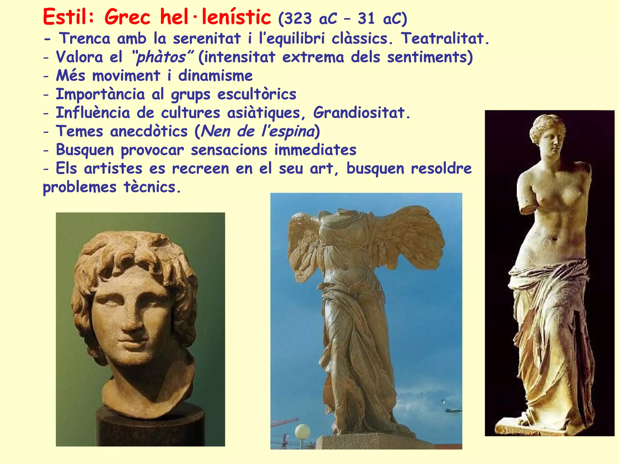 Estil: Grec hel·lenístic        (323 aC – 31 aC)
- Trenca amb la serenitat i l’equilibri clàssics. Teatralitat.
- Valora el “phàtos” (intensitat extrema dels sentiments)
- Més moviment i dinamisme
- Importància al grups escultòrics
- Influència de cultures asiàtiques, Grandiositat.
- Temes anecdòtics (Nen de l’espina)
- Busquen provocar sensacions immediates
- Els artistes es recreen en el seu art, busquen resoldre
problemes tècnics.
 