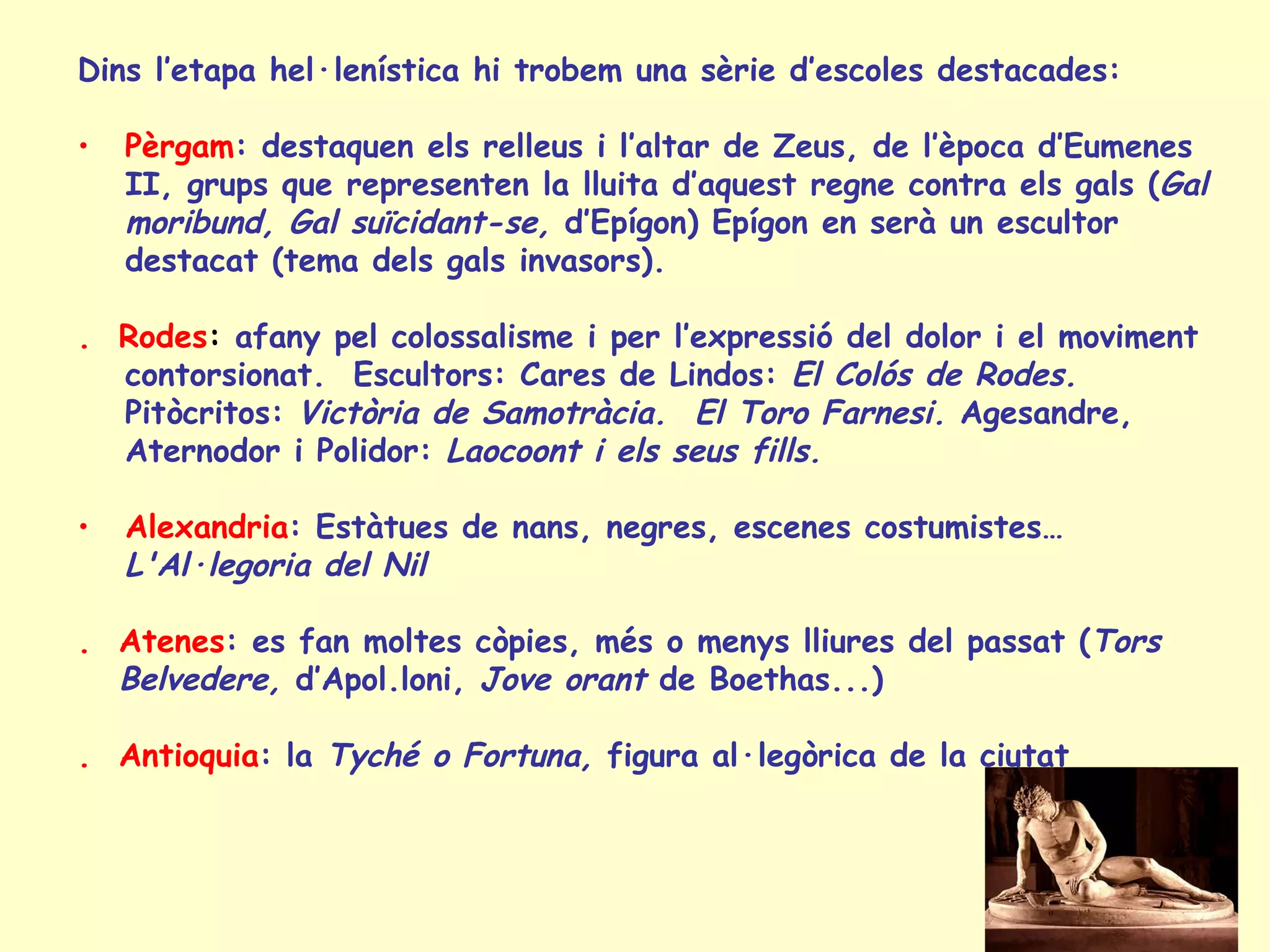 Dins l’etapa hel·lenística hi trobem una sèrie d’escoles destacades:

•   Pèrgam: destaquen els relleus i l’altar de Zeus, de l’època d’Eumenes
    II, grups que representen la lluita d’aquest regne contra els gals (Gal
    moribund, Gal suïcidant-se, d’Epígon) Epígon en serà un escultor
    destacat (tema dels gals invasors).

. Rodes: afany pel colossalisme i per l’expressió del dolor i el moviment
  contorsionat. Escultors: Cares de Lindos: El Colós de Rodes.
  Pitòcritos: Victòria de Samotràcia. El Toro Farnesi. Agesandre,
  Aternodor i Polidor: Laocoont i els seus fills.

•   Alexandria: Estàtues de nans, negres, escenes costumistes…
    L'Al·legoria del Nil

. Atenes: es fan moltes còpies, més o menys lliures del passat (Tors
  Belvedere, d’Apol.loni, Jove orant de Boethas...)

. Antioquia: la Tyché o Fortuna, figura al·legòrica de la ciutat
 