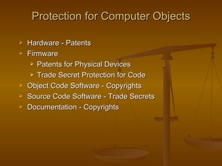 Protection for Computer Objects

   Hardware - Patents
   Firmware
      Patents for Physical Devices

      Trade Secret Protection for Code

   Object Code Software - Copyrights
   Source Code Software - Trade Secrets
   Documentation - Copyrights
 