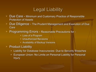 Legal Liability
   Due Care - Minimum and Customary Practice of Responsible
    Protection of Assets
   Due Diligence - The Prudent Management and Execution of Due
    Care
   Programming Errors - Reasonable Precautions for -
                 Loss of a Program
                 Unauthorized Revisions
                 Availability of Backup Versions
   Product Liability
        Liability for Database Inaccuracies: Due to Security Breaches
        European Union: No Limits on Personal Liability for Personal
         Injury
 