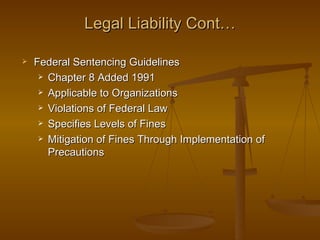 Legal Liability Cont…

   Federal Sentencing Guidelines
      Chapter 8 Added 1991

      Applicable to Organizations

      Violations of Federal Law

      Specifies Levels of Fines

      Mitigation of Fines Through Implementation of

       Precautions
 