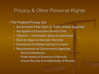Privacy & Other Personal Rights

   The Federal Privacy Act
        Government Files Open to Public Unless Specified
        Act Applies to Executive Branch Only
        “Record” = Information about an Individual
        Must be Need to Maintain Records
        Disclosure Prohibited without Consent
        Requirements on Government Agencies
             Record Disclosures
             Public Notice of Existence of Records
             Ensure Security & Confidentiality of Records
 