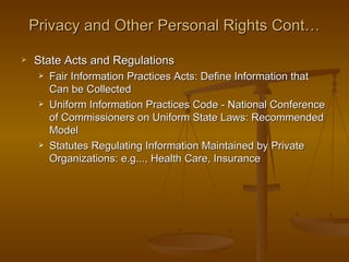 Privacy and Other Personal Rights Cont…

   State Acts and Regulations
        Fair Information Practices Acts: Define Information that
         Can be Collected
        Uniform Information Practices Code - National Conference
         of Commissioners on Uniform State Laws: Recommended
         Model
        Statutes Regulating Information Maintained by Private
         Organizations: e.g..., Health Care, Insurance
 