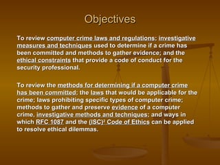 Objectives
To review computer crime laws and regulations; investigative
measures and techniques used to determine if a crime has
been committed and methods to gather evidence; and the
ethical constraints that provide a code of conduct for the
security professional.

To review the methods for determining if a computer crime
has been committed; the laws that would be applicable for the
crime; laws prohibiting specific types of computer crime;
methods to gather and preserve evidence of a computer
crime, investigative methods and techniques; and ways in
which RFC 1087 and the (ISC)2 Code of Ethics can be applied
to resolve ethical dilemmas.
 