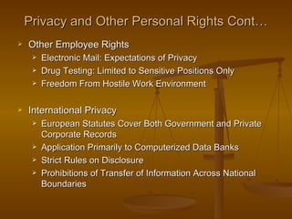 Privacy and Other Personal Rights Cont…
   Other Employee Rights
        Electronic Mail: Expectations of Privacy
        Drug Testing: Limited to Sensitive Positions Only
        Freedom From Hostile Work Environment

   International Privacy
        European Statutes Cover Both Government and Private
         Corporate Records
        Application Primarily to Computerized Data Banks
        Strict Rules on Disclosure
        Prohibitions of Transfer of Information Across National
         Boundaries
 