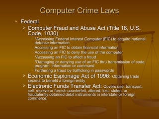 Computer Crime Laws
   Federal
      Computer Fraud and Abuse Act (Title 18, U.S.
       Code, 1030)
          *Accessing Federal Interest Computer (FIC) to acquire national
           defense information
         Accessing an FIC to obtain financial information
         Accessing an FIC to deny the use of the computer
         *Accessing an FIC to affect a fraud
         *Damaging or denying use of an FIC thru transmission of code,
           program, information or command
         Furthering a fraud by trafficking in passwords

     Economic Espionage Act of 1996: Obtaining trade
      secrets to benefit a foreign entity
     Electronic Funds Transfer Act: Covers use, transport,
      sell, receive or furnish counterfeit, altered, lost, stolen, or
      fraudulently obtained debit instruments in interstate or foreign
      commerce.
 