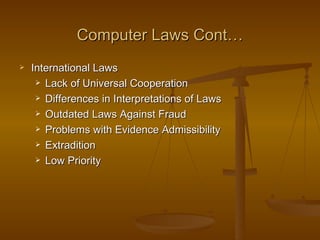 Computer Laws Cont…
   International Laws
      Lack of Universal Cooperation

      Differences in Interpretations of Laws

      Outdated Laws Against Fraud

      Problems with Evidence Admissibility

      Extradition

      Low Priority
 