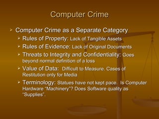 Computer Crime
   Computer Crime as a Separate Category
       Rules of Property: Lack of Tangible Assets
       Rules of Evidence: Lack of Original Documents
       Threats to Integrity and Confidentiality: Goes
        beyond normal definition of a loss
       Value of Data: Difficult to Measure. Cases of
        Restitution only for Media
       Terminology: Statues have not kept pace. Is Computer
        Hardware “Machinery”? Does Software quality as
        “Supplies”.
 