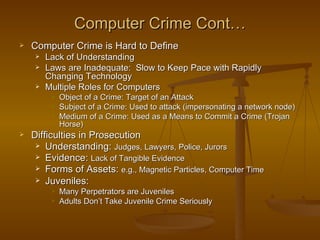 Computer Crime Cont…
   Computer Crime is Hard to Define
        Lack of Understanding
        Laws are Inadequate: Slow to Keep Pace with Rapidly
         Changing Technology
        Multiple Roles for Computers
             Object of a Crime: Target of an Attack
             Subject of a Crime: Used to attack (impersonating a network node)
             Medium of a Crime: Used as a Means to Commit a Crime (Trojan
              Horse)
   Difficulties in Prosecution
      Understanding: Judges, Lawyers, Police, Jurors
      Evidence: Lack of Tangible Evidence
      Forms of Assets: e.g., Magnetic Particles, Computer Time
      Juveniles:
             Many Perpetrators are Juveniles
             Adults Don’t Take Juvenile Crime Seriously
 