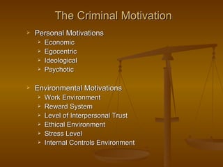 The Criminal Motivation
   Personal Motivations
       Economic
       Egocentric
       Ideological
       Psychotic

   Environmental Motivations
       Work Environment
       Reward System
       Level of Interpersonal Trust
       Ethical Environment
       Stress Level
       Internal Controls Environment
 