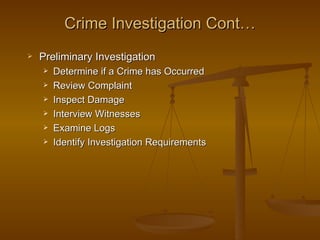 Crime Investigation Cont…
   Preliminary Investigation
       Determine if a Crime has Occurred
       Review Complaint
       Inspect Damage
       Interview Witnesses
       Examine Logs
       Identify Investigation Requirements
 