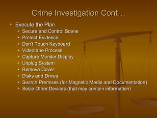 Crime Investigation Cont…
   Execute the Plan
       Secure and Control Scene
       Protect Evidence
       Don’t Touch Keyboard
       Videotape Process
       Capture Monitor Display
       Unplug System
       Remove Cover
       Disks and Drives
       Search Premises (for Magnetic Media and Documentation)
       Seize Other Devices (that may contain information)
 