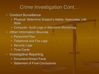 Crime Investigation Cont…
   Conduct Surveillance
       Physical: Determine Subject’s Habits, Associates, Life
        Style
       Computer: Audit Logs or Electronic Monitoring
   Other Information Sources
       Personnel Files
       Telephone and Fax Logs
       Security Logs
       Time Cards
   Investigative Reporting
       Document Known Facts
       Statement of Final Conclusions
 