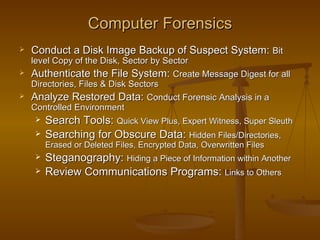 Computer Forensics
   Conduct a Disk Image Backup of Suspect System: Bit
    level Copy of the Disk, Sector by Sector
   Authenticate the File System: Create Message Digest for all
    Directories, Files & Disk Sectors
   Analyze Restored Data: Conduct Forensic Analysis in a
    Controlled Environment
      Search Tools: Quick View Plus, Expert Witness, Super Sleuth
       Searching for Obscure Data: Hidden Files/Directories,
        Erased or Deleted Files, Encrypted Data, Overwritten Files
       Steganography: Hiding a Piece of Information within Another
       Review Communications Programs: Links to Others
 