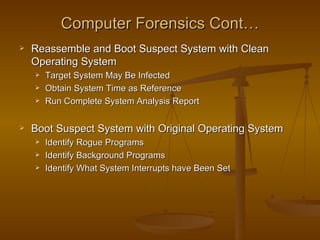 Computer Forensics Cont…
   Reassemble and Boot Suspect System with Clean
    Operating System
       Target System May Be Infected
       Obtain System Time as Reference
       Run Complete System Analysis Report

   Boot Suspect System with Original Operating System
       Identify Rogue Programs
       Identify Background Programs
       Identify What System Interrupts have Been Set
 