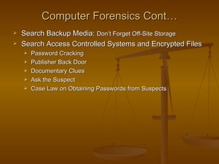 Computer Forensics Cont…
   Search Backup Media: Don’t Forget Off-Site Storage
   Search Access Controlled Systems and Encrypted Files
       Password Cracking
       Publisher Back Door
       Documentary Clues
       Ask the Suspect
       Case Law on Obtaining Passwords from Suspects
 