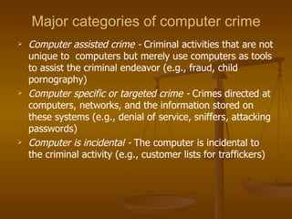 Major categories of computer crime
   Computer assisted crime - Criminal activities that are not
    unique to computers but merely use computers as tools
    to assist the criminal endeavor (e.g., fraud, child
    pornography)
   Computer specific or targeted crime - Crimes directed at
    computers, networks, and the information stored on
    these systems (e.g., denial of service, sniffers, attacking
    passwords)
   Computer is incidental - The computer is incidental to
    the criminal activity (e.g., customer lists for traffickers)
 