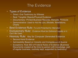 The Evidence
   Types of Evidence
        Direct: Oral Testimony by Witness
        Real: Tangible Objects/Physical Evidence
        Documentary: Printed Business Records, Manuals, Printouts
        Demonstrative: Used to Aid the Jury (Models, Illustrations,
         Charts
   Best Evidence Rule: To Limit Potential for Alteration
   Exclusionary Rule: Evidence Must be Gathered Legally or it
    Can’t Be Used
   Hearsay Rule: Key for Computer Generated Evidence
        Second Hand Evidence
        Admissibility Based on Veracity and Competence of Source
        Exceptions: Rule 803 of Federal Rules of Evidence (Business
         Documents created at the time by person with knowledge, part
         of regular business, routinely kept, supported by testimony)
 