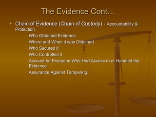 The Evidence Cont…
   Chain of Evidence (Chain of Custody) - Accountability &
    Protection
          Who Obtained Evidence

          Where and When it was Obtained

          Who Secured it

          Who Controlled it

          Account for Everyone Who Had Access to or Handled the

           Evidence
          Assurance Against Tampering
 