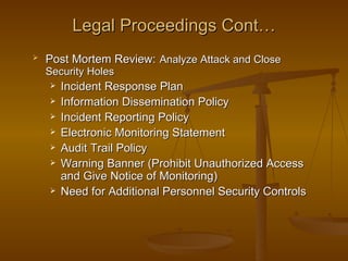 Legal Proceedings Cont…
   Post Mortem Review: Analyze Attack and Close
    Security Holes
       Incident Response Plan
       Information Dissemination Policy
       Incident Reporting Policy
       Electronic Monitoring Statement
       Audit Trail Policy
       Warning Banner (Prohibit Unauthorized Access
        and Give Notice of Monitoring)
       Need for Additional Personnel Security Controls
 