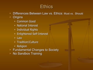 Ethics
   Differences Between Law vs. Ethics: Must vs. Should
   Origins
       Common Good
       National Interest
       Individual Rights
       Enlightened Self-Interest
       Law
       Tradition/Culture
       Religion
   Fundamental Changes to Society
   No Sandbox Training
 