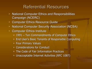 Referential Resources
   National Computer Ethics and Responsibilities
    Campaign (NCERC)
   Computer Ethics Resource Guide
   National Computer Security Association (NCSA)
   Computer Ethics Institute
       1991 – Ten Commandments of Computer Ethics
       End User’s Basic Tenants of Responsible Computing
       Four Primary Values
       Considerations for Conduct
       The Code of Fair Information Practices
       Unacceptable Internet Activities (RFC 1087)
 