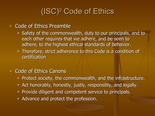 (ISC)2 Code of Ethics
   Code of Ethics Preamble
       Safety of the commonwealth, duty to our principals, and to
        each other requires that we adhere, and be seen to
        adhere, to the highest ethical standards of behavior.
       Therefore, strict adherence to this Code is a condition of
        certification

   Code of Ethics Canons
       Protect society, the commonwealth, and the infrastructure.
       Act honorably, honestly, justly, responsibly, and legally.
       Provide diligent and competent service to principals.
       Advance and protect the profession.
 