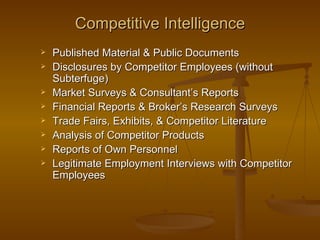 Competitive Intelligence
   Published Material & Public Documents
   Disclosures by Competitor Employees (without
    Subterfuge)
   Market Surveys & Consultant’s Reports
   Financial Reports & Broker’s Research Surveys
   Trade Fairs, Exhibits, & Competitor Literature
   Analysis of Competitor Products
   Reports of Own Personnel
   Legitimate Employment Interviews with Competitor
    Employees
 