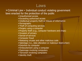 Laws
Criminal Law - Individual conduct violating government
laws enacted for the protection of the public
           Unauthorized access
           Exceeding authorized access
           Intellectual property theft or misuse of information
           Pornography
           Theft of computing services
           Forgery using a computer
           Property theft (e.g., computer hardware and chips)
           Invasion of privacy
           Denial-of-services
           Computer fraud
           Releasing viruses and other malicious code
           Sabotage (i.e., data alteration or malicious destruction)
           Extortion by computer
           Embezzlement using a computer
           Espionage involving computers
           Terrorism involving computers
           Identity theft
 
