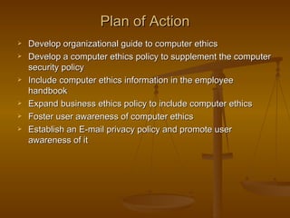 Plan of Action
   Develop organizational guide to computer ethics
   Develop a computer ethics policy to supplement the computer
    security policy
   Include computer ethics information in the employee
    handbook
   Expand business ethics policy to include computer ethics
   Foster user awareness of computer ethics
   Establish an E-mail privacy policy and promote user
    awareness of it
 