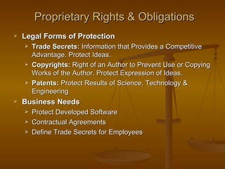 Proprietary Rights & Obligations
   Legal Forms of Protection
       Trade Secrets: Information that Provides a Competitive
        Advantage. Protect Ideas.
       Copyrights: Right of an Author to Prevent Use or Copying
        Works of the Author. Protect Expression of Ideas.
       Patents: Protect Results of Science, Technology &
        Engineering
   Business Needs
       Protect Developed Software
       Contractual Agreements
       Define Trade Secrets for Employees
 