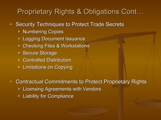 Proprietary Rights & Obligations Cont…
   Security Techniques to Protect Trade Secrets
       Numbering Copies
       Logging Document Issuance
       Checking Files & Workstations
       Secure Storage
       Controlled Distribution
       Limitations on Copying

   Contractual Commitments to Protect Proprietary Rights
       Licensing Agreements with Vendors
       Liability for Compliance
 