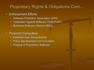 Proprietary Rights & Obligations Cont…
   Enforcement Efforts
       Software Protection Association (SPA)
       Federation Against Software Theft (FAST)
       Business Software Alliance (BSA)

   Personal Computers
       Establish User Accountability
       Policy Development and Circulation
       Purging of Proprietary Software
 