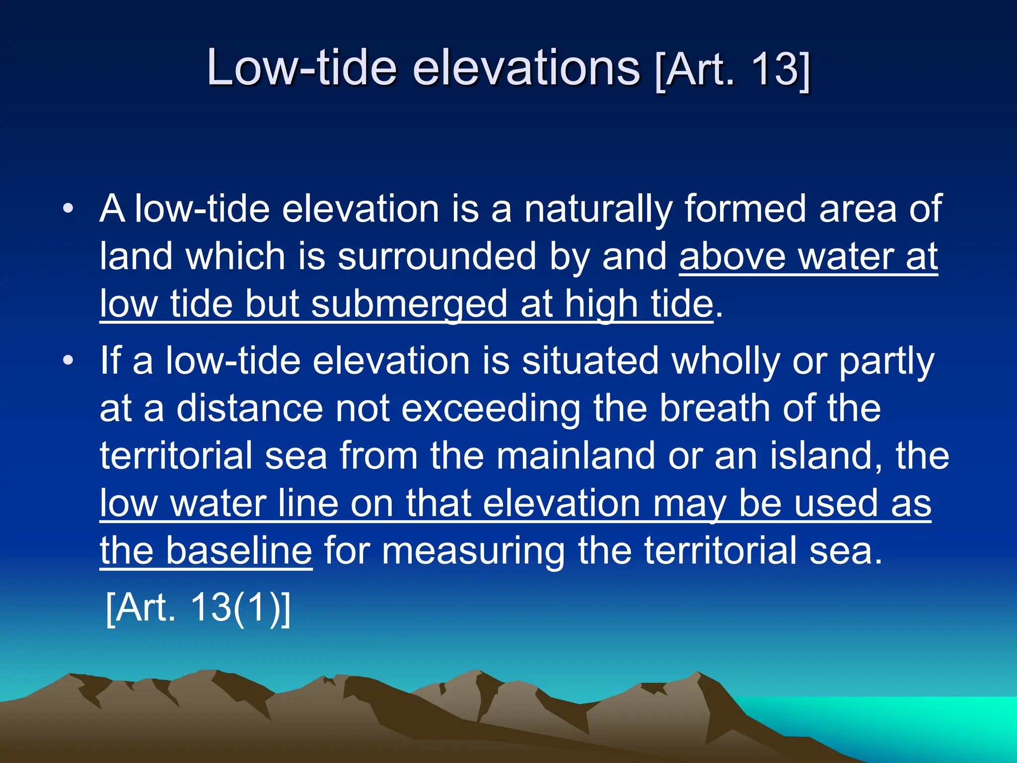 Low-tide elevations [Art. 13]
• A low-tide elevation is a naturally formed area of
land which is surrounded by and above water at
low tide but submerged at high tide.
• If a low-tide elevation is situated wholly or partly
at a distance not exceeding the breath of the
territorial sea from the mainland or an island, the
low water line on that elevation may be used as
the baseline for measuring the territorial sea.
[Art. 13(1)]
 