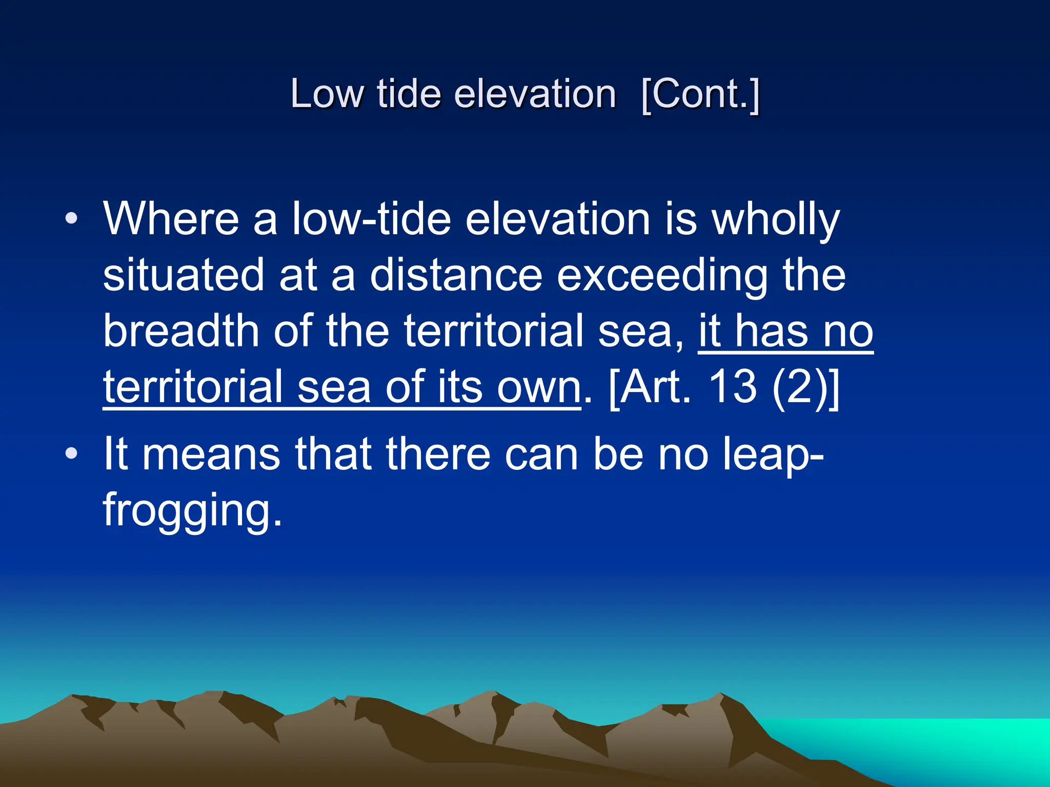 Low tide elevation [Cont.]
• Where a low-tide elevation is wholly
situated at a distance exceeding the
breadth of the territorial sea, it has no
territorial sea of its own. [Art. 13 (2)]
• It means that there can be no leap-
frogging.
 