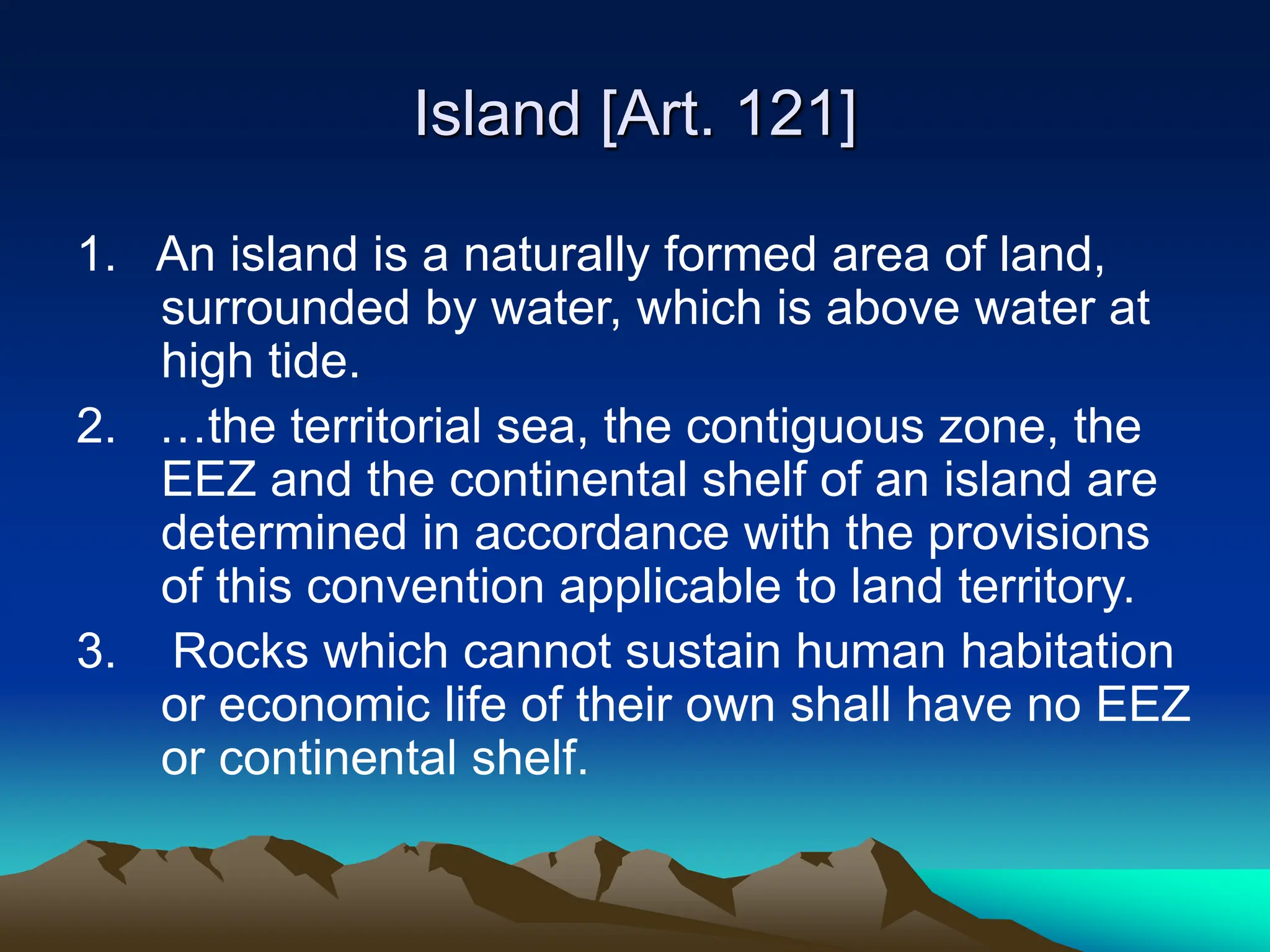 Island [Art. 121]
1. An island is a naturally formed area of land,
surrounded by water, which is above water at
high tide.
2. …the territorial sea, the contiguous zone, the
EEZ and the continental shelf of an island are
determined in accordance with the provisions
of this convention applicable to land territory.
3. Rocks which cannot sustain human habitation
or economic life of their own shall have no EEZ
or continental shelf.
 