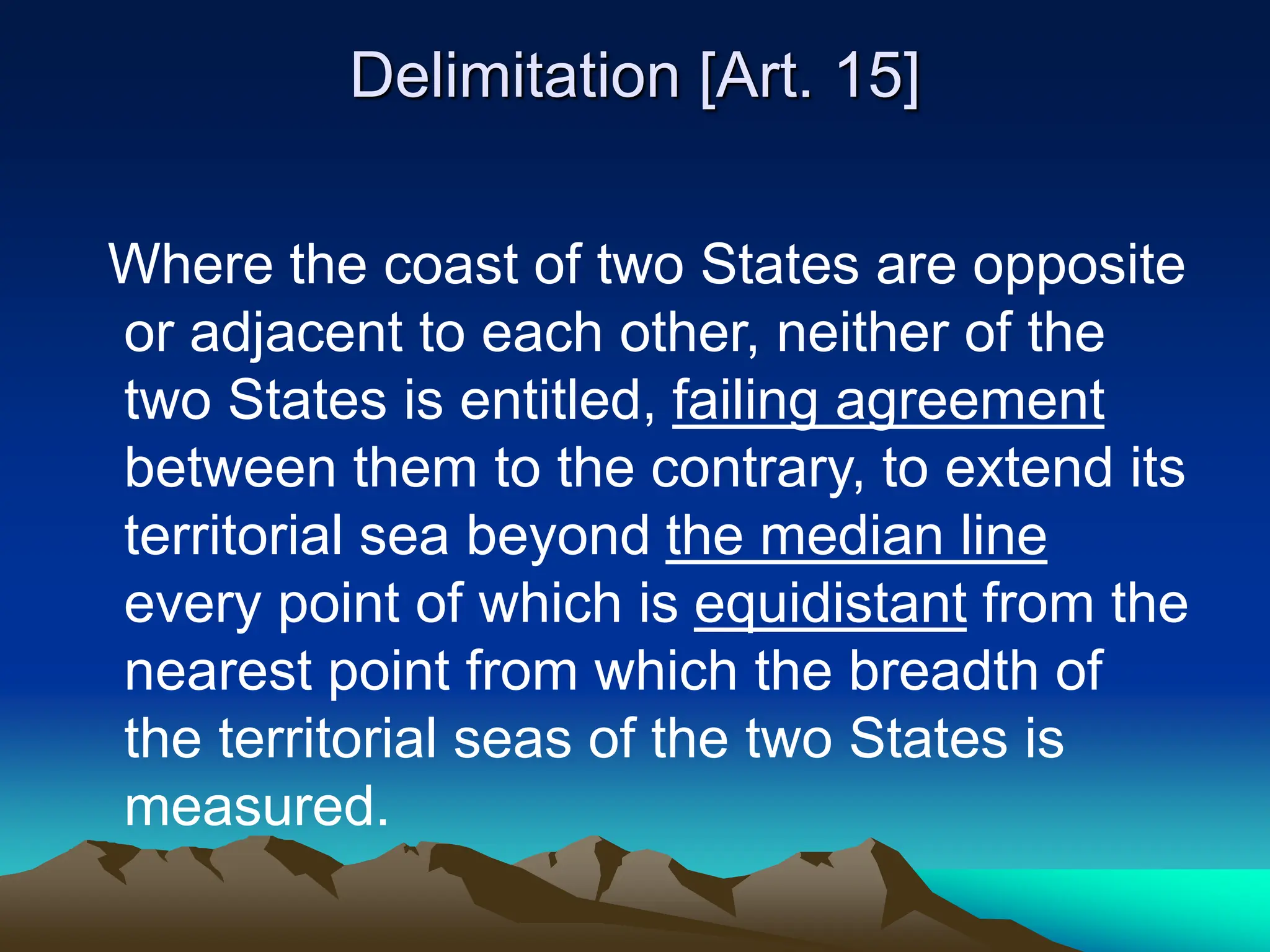 Delimitation [Art. 15]
Where the coast of two States are opposite
or adjacent to each other, neither of the
two States is entitled, failing agreement
between them to the contrary, to extend its
territorial sea beyond the median line
every point of which is equidistant from the
nearest point from which the breadth of
the territorial seas of the two States is
measured.
 