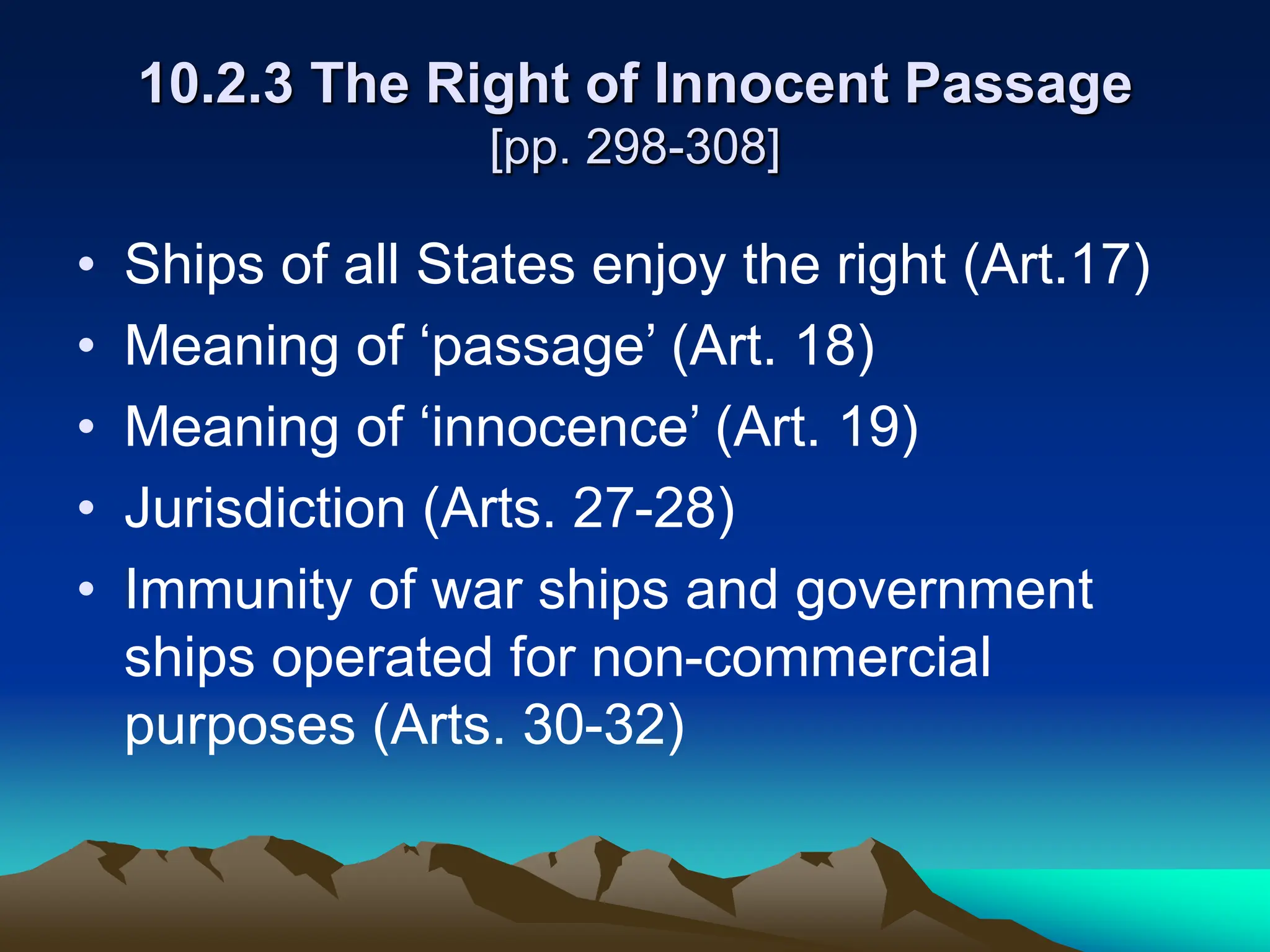 10.2.3 The Right of Innocent Passage
[pp. 298-308]
• Ships of all States enjoy the right (Art.17)
• Meaning of ‘passage’ (Art. 18)
• Meaning of ‘innocence’ (Art. 19)
• Jurisdiction (Arts. 27-28)
• Immunity of war ships and government
ships operated for non-commercial
purposes (Arts. 30-32)
 