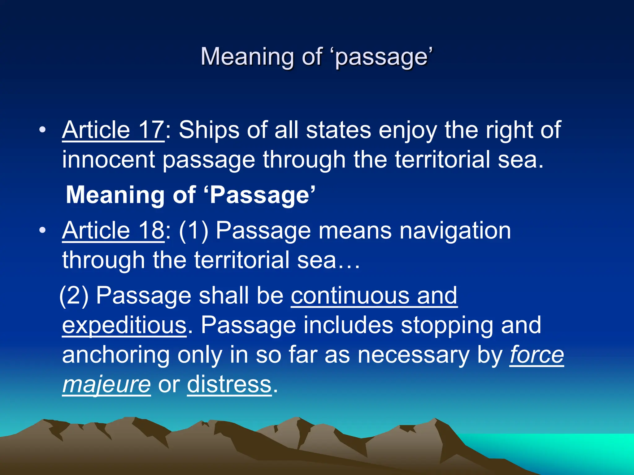 Meaning of ‘passage’
• Article 17: Ships of all states enjoy the right of
innocent passage through the territorial sea.
Meaning of ‘Passage’
• Article 18: (1) Passage means navigation
through the territorial sea…
(2) Passage shall be continuous and
expeditious. Passage includes stopping and
anchoring only in so far as necessary by force
majeure or distress.
 