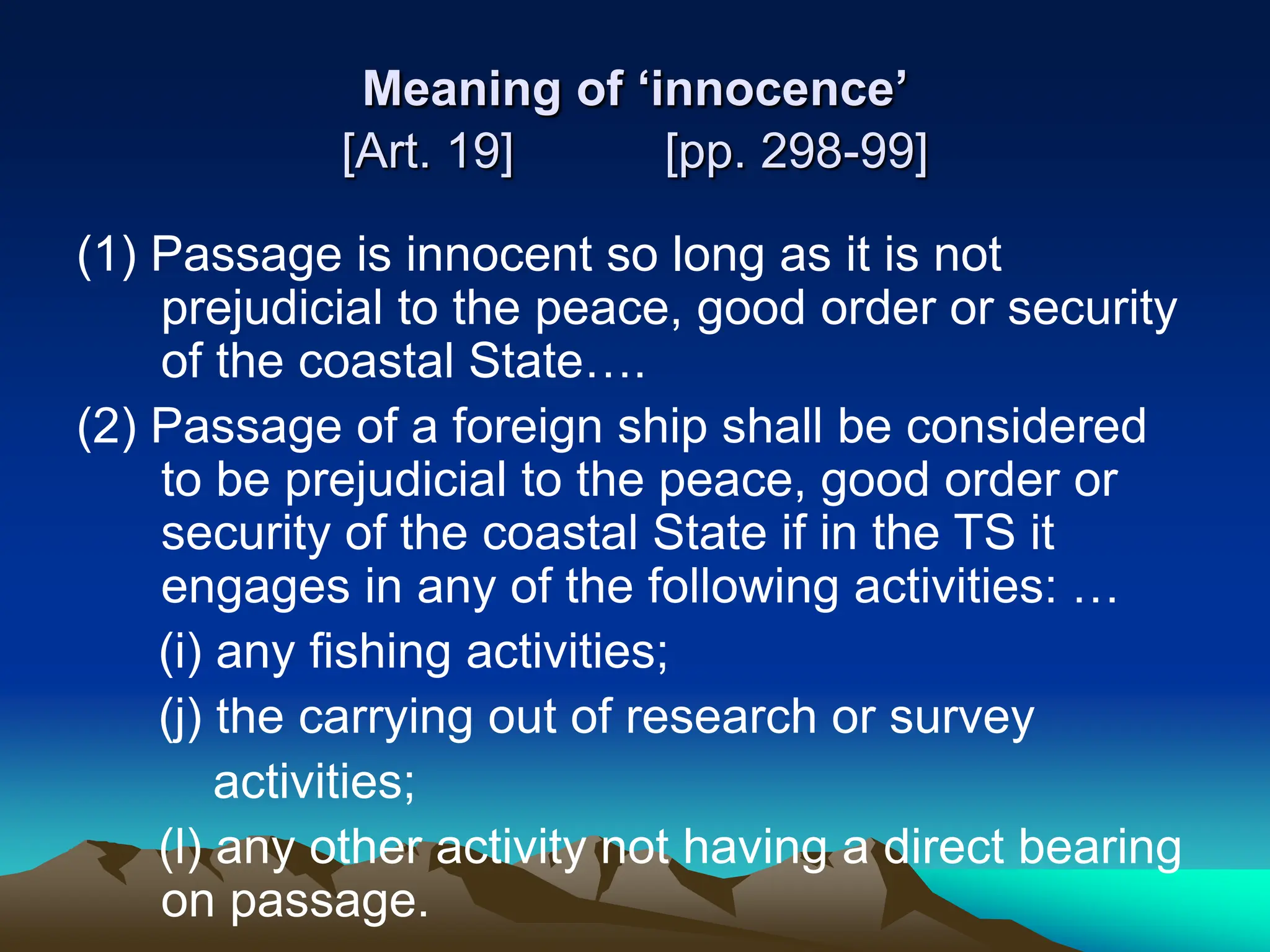 Meaning of ‘innocence’
[Art. 19] [pp. 298-99]
(1) Passage is innocent so long as it is not
prejudicial to the peace, good order or security
of the coastal State….
(2) Passage of a foreign ship shall be considered
to be prejudicial to the peace, good order or
security of the coastal State if in the TS it
engages in any of the following activities: …
(i) any fishing activities;
(j) the carrying out of research or survey
activities;
(l) any other activity not having a direct bearing
on passage.
 