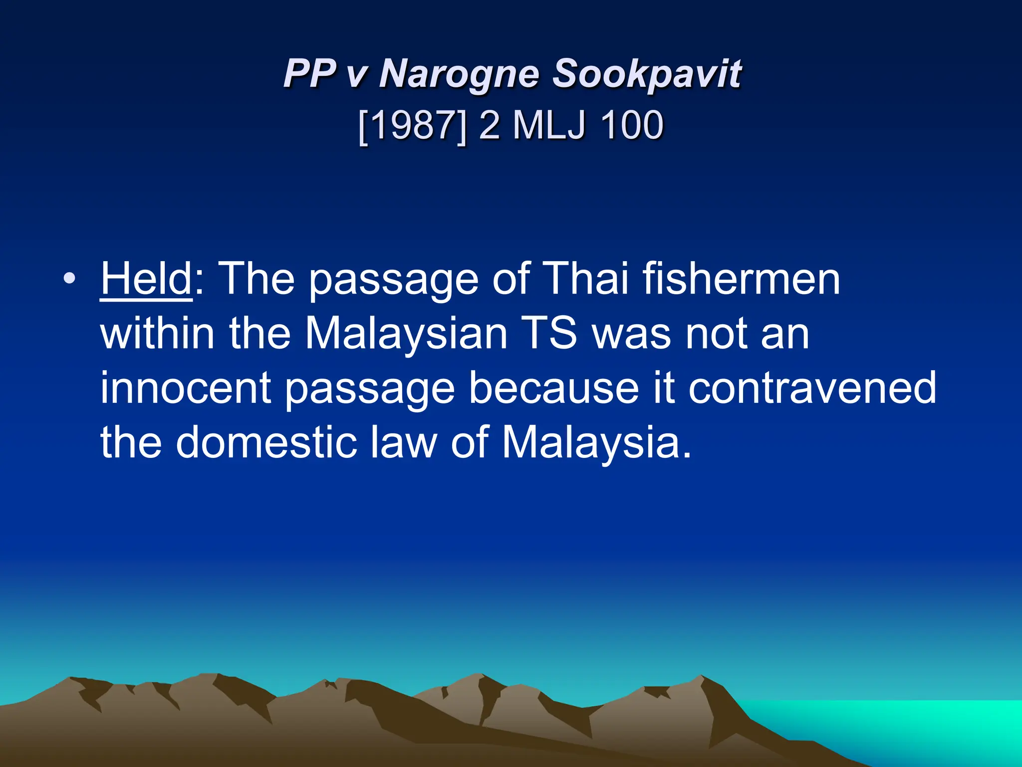 PP v Narogne Sookpavit
[1987] 2 MLJ 100
• Held: The passage of Thai fishermen
within the Malaysian TS was not an
innocent passage because it contravened
the domestic law of Malaysia.
 