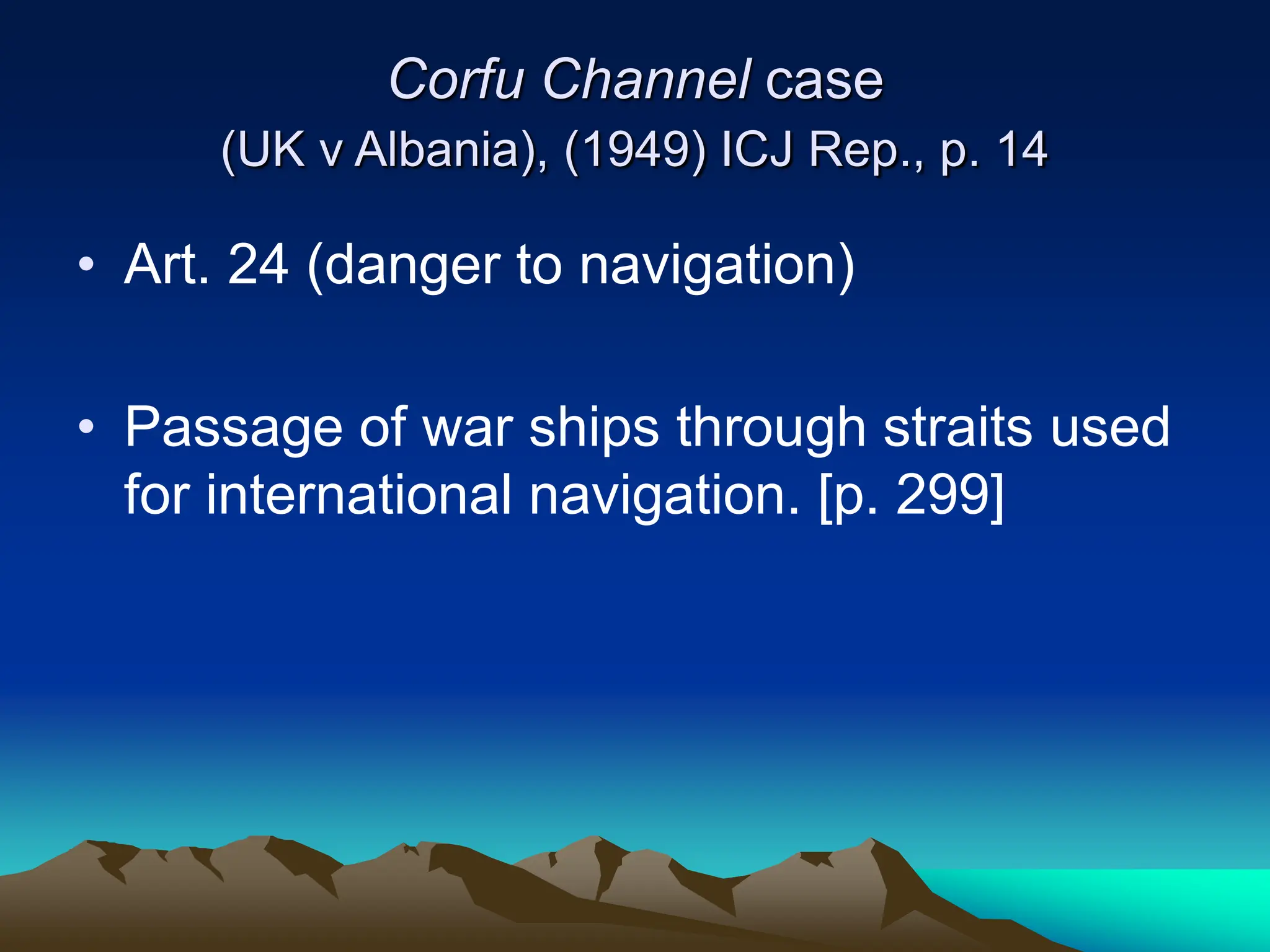 Corfu Channel case
(UK v Albania), (1949) ICJ Rep., p. 14
• Art. 24 (danger to navigation)
• Passage of war ships through straits used
for international navigation. [p. 299]
 