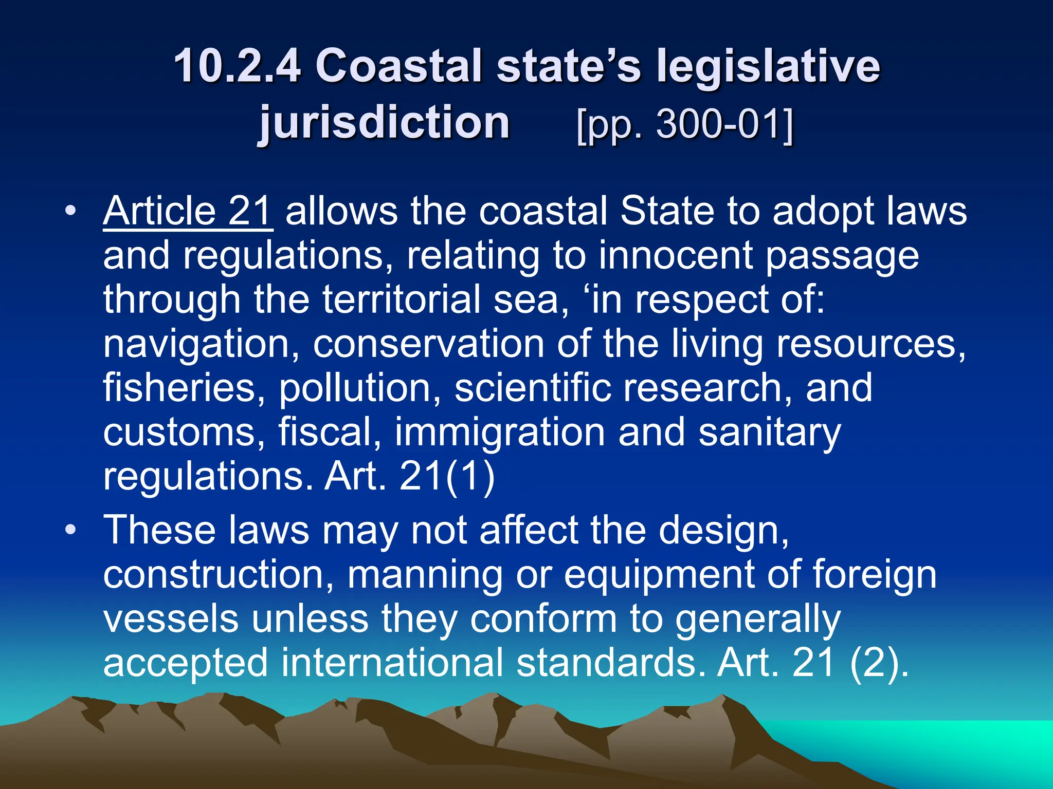 10.2.4 Coastal state’s legislative
jurisdiction [pp. 300-01]
• Article 21 allows the coastal State to adopt laws
and regulations, relating to innocent passage
through the territorial sea, ‘in respect of:
navigation, conservation of the living resources,
fisheries, pollution, scientific research, and
customs, fiscal, immigration and sanitary
regulations. Art. 21(1)
• These laws may not affect the design,
construction, manning or equipment of foreign
vessels unless they conform to generally
accepted international standards. Art. 21 (2).
 